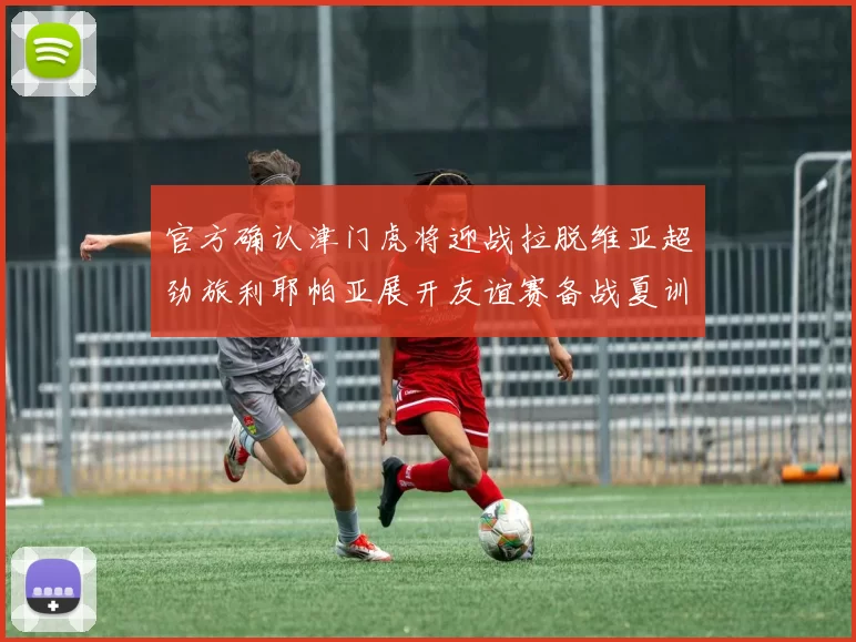 官方确认津门虎将迎战拉脱维亚超劲旅利耶帕亚展开友谊赛备战夏训